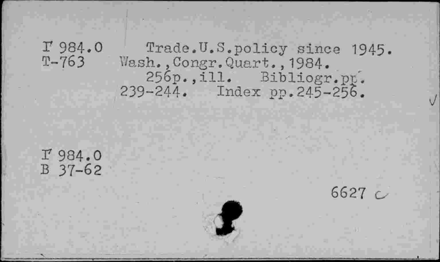 ﻿r 984.0 T-763
Trade.U.S.policy since 1945.
Wash.,Congr.Quart.,1984.
256p.,ill. Bibliogr.pr/.
239-244. Index pp.245-255.
r 984.0
B 37-62
6627 o